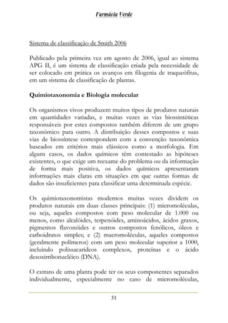 Farmácia Verde
31
Sistema de classificação de Smith 2006
Publicado pela primeira vez em agosto de 2006, igual ao sistema
APG II, é um sistema de classificação criada pela necessidade de
ser colocado em prática os avanços em filogenia de traqueófitas,
em um sistema de classificação de plantas.
Quimiotaxonomia e Biologia molecular
Os organismos vivos produzem muitos tipos de produtos naturais
em quantidades variadas, e muitas vezes as vias biossintéticas
responsáveis por estes compostos também diferem de um grupo
taxonômico para outro. A distribuição desses compostos e suas
vias de biossíntese correspondem com a convenção taxonômica
baseados em critérios mais clássicos como a morfologia. Em
alguns casos, os dados químicos têm contestado as hipóteses
existentes, o que exige um reexame do problema ou da informação
de forma mais positiva, os dados químicos apresentaram
informações mais claras em situações em que outras formas de
dados são insuficientes para classificar uma determinada espécie.
Os quimiotaxonomistas modernos muitas vezes dividem os
produtos naturais em duas classes principais: (1) micromoléculas,
ou seja, aqueles compostos com peso molecular de 1.000 ou
menos, como alcalóides, terpenóides, aminoácidos, ácidos graxos,
pigmentos flavonóides e outros compostos fenólicos, óleos e
carboidratos simples; e (2) macromoléculas, aqueles compostos
(geralmente polímeros) com um peso molecular superior a 1000,
incluindo polissacarídeos complexos, proteínas e o ácido
desoxirribonucléico (DNA).
O extrato de uma planta pode ter os seus componentes separados
individualmente, especialmente no caso de micromoléculas,
 