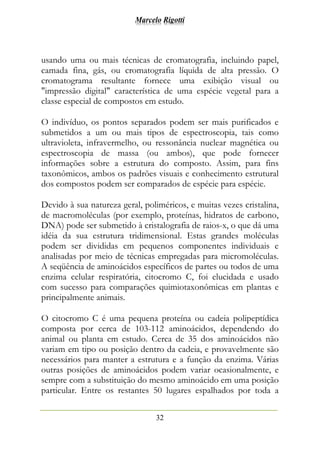 Marcelo Rigotti
32
usando uma ou mais técnicas de cromatografia, incluindo papel,
camada fina, gás, ou cromatografia líquida de alta pressão. O
cromatograma resultante fornece uma exibição visual ou
"impressão digital" característica de uma espécie vegetal para a
classe especial de compostos em estudo.
O indivíduo, os pontos separados podem ser mais purificados e
submetidos a um ou mais tipos de espectroscopia, tais como
ultravioleta, infravermelho, ou ressonância nuclear magnética ou
espectroscopia de massa (ou ambos), que pode fornecer
informações sobre a estrutura do composto. Assim, para fins
taxonômicos, ambos os padrões visuais e conhecimento estrutural
dos compostos podem ser comparados de espécie para espécie.
Devido à sua natureza geral, poliméricos, e muitas vezes cristalina,
de macromoléculas (por exemplo, proteínas, hidratos de carbono,
DNA) pode ser submetido à cristalografia de raios-x, o que dá uma
idéia da sua estrutura tridimensional. Estas grandes moléculas
podem ser divididas em pequenos componentes individuais e
analisadas por meio de técnicas empregadas para micromoléculas.
A seqüência de aminoácidos específicos de partes ou todos de uma
enzima celular respiratória, citocromo C, foi elucidada e usado
com sucesso para comparações quimiotaxonômicas em plantas e
principalmente animais.
O citocromo C é uma pequena proteína ou cadeia polipeptídica
composta por cerca de 103-112 aminoácidos, dependendo do
animal ou planta em estudo. Cerca de 35 dos aminoácidos não
variam em tipo ou posição dentro da cadeia, e provavelmente são
necessários para manter a estrutura e a função da enzima. Várias
outras posições de aminoácidos podem variar ocasionalmente, e
sempre com a substituição do mesmo aminoácido em uma posição
particular. Entre os restantes 50 lugares espalhados por toda a
 