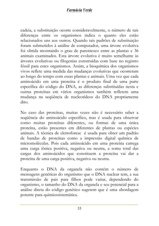 Farmácia Verde
33
cadeia, a substituição ocorre consideravelmente, o número de tais
diferenças entre os organismos indica o quanto eles estão
relacionados uns aos outros. Quando tais padrões de substituição
foram submetidos à análise de computador, uma árvore evolutiva
foi obtida mostrando o grau de parentesco entre as plantas e 36
animais examinados. Esta árvore evolutiva é muito semelhante às
árvores evolutivas ou filogenias construídas com base no registro
fóssil para estes organismos. Assim, a bioquímica dos organismos
vivos reflete uma medida das mudanças evolutivas que ocorreram
ao longo do tempo com essas plantas e animais. Uma vez que cada
aminoácido em uma proteína é o produto final de uma parte
específica do código do DNA, as diferenças substituídas nesta e
outras proteínas em vários organismos também refletem uma
mudança na seqüência de nucleotídeos do DNA propriamente
dito.
No caso das proteínas, muitas vezes não é necessário saber a
seqüência do aminoácido específico, mas é usada para observar
como muitas proteínas diferentes, ou formas de uma única
proteína, estão presentes em diferentes de plantas ou espécies
animais. A técnica de eletroforese é usada para obter um padrão
de bandas de proteínas como a impressão digital química de
micromoléculas. Pois cada aminoácido em uma proteína carrega
uma carga iônica positiva, negativa ou neutra, a soma total das
cargas dos aminoácidos que constituem a proteína vai dar a
proteína de uma carga positiva, negativa ou neutra.
Enquanto o DNA da organela não contém o número de
mensagens genéticas do organismo que o DNA nuclear tem, a sua
transmissão de pais para filhos pode variar, dependendo do
organismo, o tamanho do DNA da organela e seu potencial para a
análise direta do código genético sugerem que é uma abordagem
potente para quimiossistemática.
 