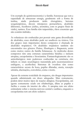 Marcelo Rigotti
34
Um exemplo de quimiotaxonomia é a família Asteraceae que tem a
capacidade de armazenar energia, geralmente sob a forma de
inulina, ainda produzem ácido clorogênico, lactonas
sesquiterpênicas, álcoois triterpenos pentacíclicos, alcalóides
diferentes, Acetilenos (cíclica, aromática, com os grupos finais de
vinilo), taninos. Essa família têm terpenóides, óleos essenciais que
não contêm iridóides.
As solanáceas são conhecidas por possuir uma gama diversificada
de alcalóides, esses alcalóides pode ser saudáveis ou tóxicos. Um
dos grupos mais importantes destes compostos é chamada de
alcalóides tropânicos. Os alcalóides tropânicos também são
encontrados nos gêneros Datura, Mandragora e Brugmansia, assim
como muitos outros da família Solanaceae. As moléculas destes
compostos têm uma estrutura característica bicíclica e incluem
atropina, escopolamina e hiosciamina. Farmacologicamente são os
anticolinérgicos mais poderosos conhecidas na existência, eles
inibem os sinais neurológicos transmitida pelo neurotransmissor
endógeno, a acetilcolina. Sintomas de overdose têm como
características secura da boca, pupilas dilatadas, ataxia, retenção
urinária, alucinações, convulsões, coma e morte.
Apesar da extrema toxicidade do tropanos, são drogas importantes
quando administrada em doses adequadas. Mais comumente,
podem deter muitos tipos de reações alérgicas. Escopolamina, um
agente comumente usado em oftalmologia, dilata as pupilas e
facilita o exame do interior do olho. A atropina tem um efeito
estimulante sobre o sistema nervoso central e cardíaco, enquanto a
escopolamina tem um efeito sedativo.
 