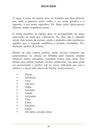 Marcelo Rigotti
36
2ª regra: o nome da espécie deve ser formado por duas palavras
por, onde o primeiro termo indica o seu nome genérico e o
segundo, o seu nome específico. Ex: Bidens pilosa (picão-preto);
Maytenus ilicifolia (espinheira-santa).
O nome científico da espécie deve vir acompanhado do nome
(abreviado) do autor que a descreveu. Ex.: Rosa alba L. Quando
ocorre dois nomes de autores, sendo o primeiro entre parênteses,
significa que o segundo modificou a posição sistemática. Ex.:
Bulbostylis capillaris (L.) Clarke.
Dentro de uma espécie podem, ainda, ocorrer variações nas
características ou seleção de híbridos pelo homem, criando
subníveis como: subespécie, variedade, forma, raça, clone. Nos
demais taxa podem também ocorrer subdivisões, nas quais pode
ser acrescentado o prefixo sub ao táxon, indicando que este é
inferior e o táxon tribo abaixo de família. Assim teremos:
• Divisão
• Sub-divisão
• Classe
• Sub-classe
• Ordem
• Sub-ordem
• Família
• Sub-família
• Tribo
• Gênero
• Sub-gênero
• Espécie
• Sub-espécie, variedade, forma
 