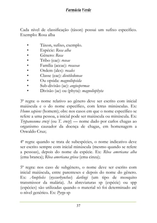 Farmácia Verde
37
Cada nível de classificação (táxon) possui um sufixo específico.
Exemplo: Rosa alba
• Táxon, sufixo, exemplo.
• Espécie: Rosa alba
• Gênero: Rosa
• Tribo (eae): roseae
• Família (aceae): rosaceae
• Ordem (ales): rosales
• Classe (eae): dicotiledoneae
• Ou opsida: magnoliopsida
• Sub-divisão (ae): angiospermae
• Divisão (ae) ou (phyta): magnoliophyta
3ª regra: o nome relativo ao gênero deve ser escrito com inicial
maiúscula e o do nome específico, com letras minúsculas. Ex:
Homo sapiens (homem); obs: nos casos em que o nome específico se
refere a uma pessoa, a inicial pode ser maiúscula ou minúscula. Ex:
Trypanosoma cruzi (ou T. cruzi) — nome dado por carlos chagas ao
organismo causador da doença de chagas, em homenagem a
Oswaldo Cruz;
4ª regra: quando se trata de subespécies, o nome indicativo deve
ser escrito sempre com inicial minúscula (mesmo quando se refere
a pessoas), depois do nome da espécie. Ex: Rhea americana alba
(ema branca); Rhea americana grisea (ema cinza);
5ª regra: nos caso de subgênero, o nome deve ser escrito com
inicial maiúscula, entre parenteses e depois do nome do gênero.
Ex: Anopheles (nyssurhynchus) darlingi (um tipo de mosquito
transmissor da malária). As abreviaturas sp (espécie) ou spp
(espécies) são utilizadas quando o material só foi determinado até
o nível genérico. Ex: Pyrgo sp
 
