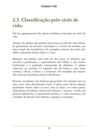 Farmácia Verde
39
2.3. Classificação pelo ciclo de
vida.
Há três agrupamentos das plantas herbáceas baseadas no ciclo de
vida.
Anuais: são plantas que podem atravessar seu ciclo de vida inteiro,
da germinação da semente à produção e à morte da semente, em
uma estação de crescimento. Os exemplos comuns das anuis são:
milho, camomila, zínias, feijões e a soja.
Bianuais: são plantas com ciclo de dois anos. O primeiro ano
envolve a germinação, o aparecimento das folhas, a raiz, hastes
horizontais e a produção armazenada de alimento. A planta
sobrevive no inverno. O segundo ano dá forma a uma haste
vertical, a flores, a frutos e a sementes. Os exemplos das bienais
são: cenoura, beterraba, cebola e framboesa.
Perenes: são plantas não lenhosas que podem viver durante três ou
mais anos num determinado local. A parte aérea destas plantas
geralmente morre todos os anos, mas as raízes, ou outras partes
subterrâneas da planta, sobrevivem durante o inverno. Assim, em
geral na primavera, o crescimento retoma e o ciclo recomeça. Os
exemplos de perenes são: bálsamo, aspargos e morango.
 