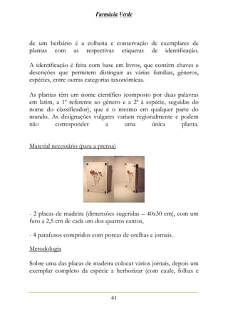 Farmácia Verde
41
de um herbário é a colheita e conservação de exemplares de
plantas com as respectivas etiquetas de identificação.
A identificação é feita com base em livros, que contêm chaves e
descrições que permitem distinguir as várias famílias, gêneros,
espécies, entre outras categorias taxonômicas.
As plantas têm um nome científico (composto por duas palavras
em latim, a 1ª referente ao gênero e a 2ª à espécie, seguidas do
nome do classificador), que é o mesmo em qualquer parte do
mundo. As designações vulgares variam regionalmente e podem
não corresponder a uma única planta.
Material necessário (para a prensa)
- 2 placas de madeira (dimensões sugeridas – 40x30 cm), com um
furo a 2,5 cm de cada um dos quatros cantos,
- 4 parafusos compridos com porcas de orelhas e jornais.
Metodologia
Sobre uma das placas de madeira colocar vários jornais, depois um
exemplar completo da espécie a herborizar (com caule, folhas e
 