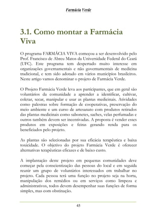 Farmácia Verde
45
3.1. Como montar a Farmácia
Viva
O programa FARMÁCIA VIVA começou a ser desenvolvido pelo
Prof. Francisco de Abreu Matos da Universidade Federal do Ceará
(UFC). Este programa tem despertado muito interesse em
organizações governamentais e não governamentais de medicina
tradicional, e tem sido adotado em vários municípios brasileiros.
Neste artigo vamos denominar o projeto de Farmácia Verde.
O Projeto Farmácia Verde leva aos participantes, que em geral são
voluntários da comunidade a aprender a identificar, cultivar,
coletar, secar, manipular e usar as plantas medicinais. Atividades
como palestras sobre formação de cooperativas, preservação do
meio ambiente e um curso de artesanato com produtos retirados
das plantas medicinais como sabonetes, saches, velas perfumadas e
outros também devem ser incentivadas. A proposta é vender esses
produtos em exposições e feiras gerando renda para os
beneficiados pelo projeto.
As plantas são selecionadas por sua eficácia terapêutica e baixa
toxicidade. O objetivo do projeto Farmácia Verde é oferecer
alternativas terapêuticas eficazes e de baixo custo.
A implantação deste projeto em pequenas comunidades deve
começar pela conscientização das pessoas do local e em seguida
reunir um grupo de voluntários interessados em trabalhar no
projeto. Cada pessoa terá uma função no projeto seja na horta,
manipulação dos remédios ou em serviços como limpeza e
administrativos, todos devem desempenhar suas funções de forma
simples, mas com obstinação.
 
