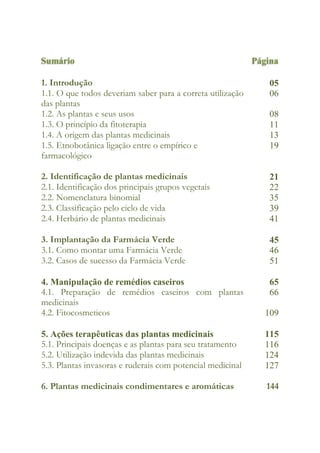 Sumário Página
1. Introdução 05
1.1. O que todos deveriam saber para a correta utilização
das plantas
06
1.2. As plantas e seus usos 08
1.3. O princípio da fitoterapia 11
1.4. A origem das plantas medicinais 13
1.5. Etnobotânica ligação entre o empírico e
farmacológico
19
2. Identificação de plantas medicinais 21
2.1. Identificação dos principais grupos vegetais 22
2.2. Nomenclatura binomial 35
2.3. Classificação pelo ciclo de vida 39
2.4. Herbário de plantas medicinais 41
3. Implantação da Farmácia Verde 45
3.1. Como montar uma Farmácia Verde 46
3.2. Casos de sucesso da Farmácia Verde 51
4. Manipulação de remédios caseiros 65
4.1. Preparação de remédios caseiros com plantas
medicinais
66
4.2. Fitocosmeticos 109
5. Ações terapêuticas das plantas medicinais 115
5.1. Principais doenças e as plantas para seu tratamento 116
5.2. Utilização indevida das plantas medicinais 124
5.3. Plantas invasoras e ruderais com potencial medicinal 127
6. Plantas medicinais condimentares e aromáticas 144
 