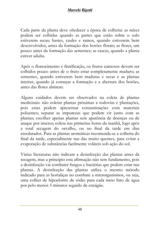 Marcelo Rigotti
48
Cada parte da planta deve obedecer a época de colheita: as raízes
podem ser colhidas quando as partes que estão sobre o solo
estiverem secas; hastes, caules e ramos, quando estiverem bem
desenvolvidos, antes da formação dos botões florais; as flores, um
pouco antes da formação das sementes; as cascas, quando a planta
estiver adulta.
Após o florescimento e frutificação, os frutos carnosos devem ser
colhidos pouco antes de o fruto estar completamente maduro; as
sementes, quando estiverem bem maduras e secas e as plantas
inteiras, quando já começar a formação e a abertura dos botões,
antes das flores abrirem.
Alguns cuidados devem ser observados na coleta de plantas
medicinais: não coletar plantas próximas a rodovias e plantações,
pois estas podem apresentar contaminações com materiais
poluentes; separar as impurezas que podem vir junto com as
plantas; escolher apenas plantas sem aparência de doenças ou de
ataque por insetos; coleta nas primeiras horas da manhã, logo após
a total secagem do orvalho, ou no final da tarde em dias
ensolarados. Para as plantas aromáticas recomenda-se a colheita do
final da tarde, especialmente nas das muito quentes, para evitar a
evaporação de substâncias facilmente voláteis sob ação do sol.
Várias literaturas não indicam a desinfecção das plantas antes da
secagem, mas a principio esta afirmação não tem fundamento, pois
a desinfecção vai combater fungos e bactérias que podem estar nas
plantas. A desinfecção das plantas utiliza o mesmo método
indicado para as hortaliças no combate a microrganismos, ou seja,
uma colher de hipoclorito de sódio para cada meio litro de água
por pelo menos 5 minutos seguido de enxágüe.
 