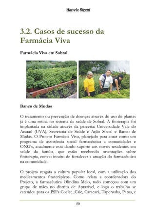 Marcelo Rigotti
50
3.2. Casos de sucesso da
Farmácia Viva
Farmácia Viva em Sobral
Banco de Mudas
O tratamento ou prevenção de doenças através do uso de plantas
já é uma rotina no sistema de saúde de Sobral. A fitoterapia foi
implantada na cidade através da parceria: Universidade Vale do
Acaraú (UVA), Secretaria de Saúde e Ação Social e Banco de
Mudas. O Projeto Farmácia Viva, planejado para atuar como um
programa de assistência social farmacêutica a comunidades e
ONG's, atualmente está dando suporte aos novos residentes em
saúde da família, que estão recebendo orientações sobre
fitoterapia, com o intuito de fortalecer a atuação do farmacêutico
na comunidade.
O projeto resgata a cultura popular local, com a utilização dos
medicamentos fitoterápicos. Como relata a coordenadora do
Projeto, a farmacêutica Olindina Melo, tudo começou com um
grupo de mães no distrito de Aprazível, e logo o trabalho se
estendeu para os PSFs Coelce, Caic, Caracará, Taperuaba, Patos, e
 
