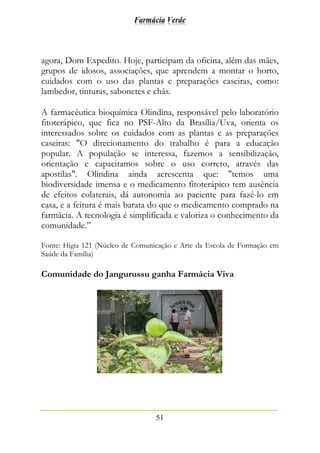 Farmácia Verde
51
agora, Dom Expedito. Hoje, participam da oficina, além das mães,
grupos de idosos, associações, que aprendem a montar o horto,
cuidados com o uso das plantas e preparações caseiras, como:
lambedor, tinturas, sabonetes e chás.
A farmacêutica bioquímica Olindina, responsável pelo laboratório
fitoterápico, que fica no PSF-Alto da Brasília/Uva, orienta os
interessados sobre os cuidados com as plantas e as preparações
caseiras: "O direcionamento do trabalho é para a educação
popular. A população se interessa, fazemos a sensibilização,
orientação e capacitamos sobre o uso correto, através das
apostilas". Olindina ainda acrescenta que: "temos uma
biodiversidade imensa e o medicamento fitoterápico tem ausência
de efeitos colaterais, dá autonomia ao paciente para fazê-lo em
casa, e a feitura é mais barata do que o medicamento comprado na
farmácia. A tecnologia é simplificada e valoriza o conhecimento da
comunidade.”
Fonte: Hígia 121 (Núcleo de Comunicação e Arte da Escola de Formação em
Saúde da Família)
Comunidade do Jangurussu ganha Farmácia Viva
 