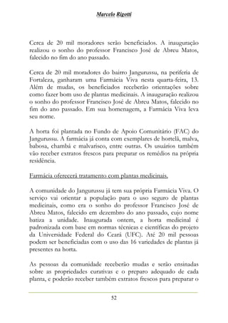 Marcelo Rigotti
52
Cerca de 20 mil moradores serão beneficiados. A inauguração
realizou o sonho do professor Francisco José de Abreu Matos,
falecido no fim do ano passado.
Cerca de 20 mil moradores do bairro Jangurussu, na periferia de
Fortaleza, ganharam uma Farmácia Viva nesta quarta-feira, 13.
Além de mudas, os beneficiados receberão orientações sobre
como fazer bom uso de plantas medicinais. A inauguração realizou
o sonho do professor Francisco José de Abreu Matos, falecido no
fim do ano passado. Em sua homenagem, a Farmácia Viva leva
seu nome.
A horta foi plantada no Fundo de Apoio Comunitário (FAC) do
Jangurussu. A farmácia já conta com exemplares de hortelã, malva,
babosa, chambá e malvarisco, entre outras. Os usuários também
vão receber extratos frescos para preparar os remédios na própria
residência.
Farmácia oferecerá tratamento com plantas medicinais.
A comunidade do Jangurussu já tem sua própria Farmácia Viva. O
serviço vai orientar a população para o uso seguro de plantas
medicinais, como era o sonho do professor Francisco José de
Abreu Matos, falecido em dezembro do ano passado, cujo nome
batiza a unidade. Inaugurada ontem, a horta medicinal é
padronizada com base em normas técnicas e científicas do projeto
da Universidade Federal do Ceará (UFC). Até 20 mil pessoas
podem ser beneficiadas com o uso das 16 variedades de plantas já
presentes na horta.
As pessoas da comunidade receberão mudas e serão ensinadas
sobre as propriedades curativas e o preparo adequado de cada
planta, e poderão receber também extratos frescos para preparar o
 