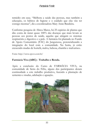 Farmácia Verde
53
remédio em casa. “Melhora a saúde das pessoas, mas também a
educação, os hábitos de higiene e o cuidado que elas vão ter
consigo mesmas”, diz a coordenadora Mary Anne Bandeira.
Conforme pesquisa de Abreu Matos, há 25 espécies de plantas que
dão conta de tratar quase 100% das doenças que mais levam as
pessoas aos postos de saúde, aquelas que atingem os sistemas
respiratório e digestivo e a pele. A farmácia foi plantada no Fundo
de Apoio Comunitário (FAC) do Jangurussu, potencializando a
integração do local com a comunidade. Na horta, já estão
crescendo mudas de hortelã, malva, babosa, chambá e malvarisco.
Fonte: http://www.opovo.com.br/
Farmácia Viva (ABC) - Trabalho e Renda.
Após a conclusão do Curso de FARMÁCIA VIVA, na
comunidade de Serra do Félix, alguns dos participantes deram
continuidade a este trabalho produtivo, fazendo a plantação de
sementes e mudas, adubação e aguação.
 