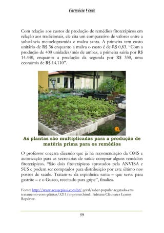 Farmácia Verde
59
Com relação aos custos de produção de remédios fitoterápicos em
relação aos tradicionais, ele cita um comparativo de valores entre a
substância metoclopramida e malva santa. A primeira tem custo
unitário de R$ 36 enquanto a malva o custo é de R$ 0,83. “Com a
produção de 400 unidades/mês de ambas, a primeira sairia por R$
14.440, enquanto a produção da segunda por R$ 330, uma
economia de R$ 14.110”.
As plantas são multiplicadas para a produção de
matéria prima para os remédios
O professor encerra dizendo que já há recomendação da OMS e
autorização para as secretarias de saúde comprar alguns remédios
fitoterápicos. “São dois fitoterápicos aprovados pela ANVISA e
SUS e podem ser comprados para distribuição por este último nos
postos de saúde. Tratam-se da espinheira santa – que serve para
gastrite – e o Guaco, receitado para gripe”, finaliza.
Fonte: http://www.acessepiaui.com.br/ geral/saber-popular-regatado-em-
tratamento-com-plantas/3211/imprimir.html. Adriana Cláutenes Lemos
Repórter.
 