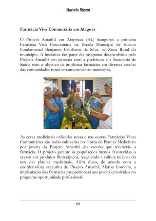 Marcelo Rigotti
60
Farmácia Viva Comunitária em Alagoas
O Projeto Amanhã em Arapiraca (AL) inaugurou a primeira
Farmácia Viva Comunitária na Escola Municipal de Ensino
Fundamental Benjamin Felisberto da Silva, na Zona Rural do
município. A iniciativa faz parte do programa desenvolvido pelo
Projeto Amanhã em parceria com a prefeitura e a Secretaria de
Saúde com o objetivo de implantar farmácias em diversas escolas
das comunidades rurais circunvizinhas ao município.
As ervas medicinais utilizadas nessa e nas outras Farmácias Vivas
Comunitárias são todas cultivadas no Horto de Plantas Medicinais
por jovens do Projeto Amanhã das escolas que receberão a
farmácia. O projeto garante às populações menos favorecidas o
acesso aos produtos fitoterápicos, resgatando a cultura milenar do
uso das plantas medicinais. Além disso, de acordo com a
coordenadora executiva do Projeto Amanhã, Marisa Cordeiro, a
implantação das farmácias proporcionará aos jovens envolvidos no
programa oportunidade profissional.
 