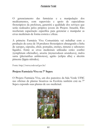 Farmácia Verde
61
O gerenciamento das farmácias e a manipulação dos
medicamentos, com supervisão e apoio de especialistas
fitoterápicos da prefeitura, garantirá a qualidade dos serviços que
serão realizados pelos próprios jovens do Projeto Amanhã. Eles
receberam capacitação específica para gerenciar e manipular as
ervas medicinais de forma correta e eficaz.
A primeira Farmácia Viva Comunitária vai trabalhar com a
produção de cerca de 18 produtos fitoterápicos abrangendo a linha
de xaropes, cápsulas, elixir, pomadas, cremes, tinturas e sabonetes
líquidos. Entre as ervas medicinais utilizadas estão: confrei
(symphitum oficinalles), aroeira (myracroduon urundeuva), malva
santa (plectanthus ambinoicos), agrião (eclipta alba) e alecrim
pimenta (lippia sidoides).
Fonte: http://www.codevasf.gov.br/
Projeto Farmácia Viva na 7º Sepex
O Projeto Farmácia Viva, um dos parceiros da Sala Verde UFSC
nas oficinas de plantas bioativas na Ecofeira também está na 7º
Sepex expondo suas plantas de uso medicinal.
 