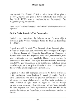 Marcelo Rigotti
62
No estande do Projeto Farmácia Viva estão várias plantas
bioativas, algumas das quais já foram trabalhadas nas oficinas da
Sala Verde UFSC, com a colaboração da farmacêutica Ana
Magalhães (foto), na Ecofeira.
Fonte: http://salaverdeufsc.blogspot.com/2008/10/projeto-farmcia-viva-na-7-
sepex.html
Projeto Social Farmácia Viva Comunitária
Iniciativa de voluntários da Subestação de Campos (RJ) é
certificada pelo Prêmio Fundação Banco do Brasil de Tecnologia
Social 2005.
O projeto social Farmácia Viva Comunitária de horta de plantas
medicinais, implantado por voluntários da Subestação de Campos
e o Centro Federal de Educação Tecnológica de Campos, no
Norte do estado do Rio de Janeiro conquistou, em setembro, mais
uma certificação por sua qualidade. Dessa vez, o projeto foi
reconhecido pelo Prêmio Fundação Banco do Brasil de Tecnologia
Social 2005, que visa destacar as instituições que trabalham para a
transformação social do país utilizando técnicas ou metodologias
desenvolvidas em interação com a comunidade.
O prêmio recebeu 658 inscrições, das quais 105 foram certificadas
e 40 classificadas como finalistas de tecnologia social. Farmácia
Viva Comuntária está entre os projetos certificados ao lado de
iniciativas que usam abelhas nativas no Maranhão; andiroba, no
Acre; camarão de água doce, da região da Ilha de Marajó;
barragens com sacos de polipropileno, em Minas Gerais; extração
de óleos vegetais, no Ceará; aquecimento solar, em São Paulo;
manejo de açaizais, na Amazônia; e construções com bambu, no
Paraná.
 
