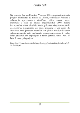 Farmácia Verde
63
Na primeira fase do Farmácia Viva, em 2004, os participantes do
projeto, moradores do Parque da Aldeia, comunidade vizinha à
subestação, aprenderam a identificar, cultivar, coletar, secar,
manipular e usar as plantas medicinais.Em 2005, foram
incorporadas novas atividades como palestras sobre formação de
cooperativas, preservação do meio ambiente e um curso de
artesanato com produtos retirados das plantas medicinais como
sabonetes, sachês, velas perfumadas e outros. A proposta é vender
esses produtos em exposições e feiras gerando renda para os
beneficiados pelo projeto.
Fonte:http://www.furnas.com.br/arqtrab/ddppg/revistaonline/linhadireta/rf3
26_farmac.pdf
 
