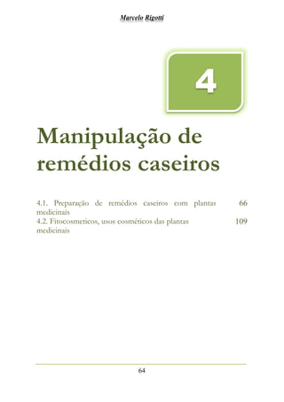 Marcelo Rigotti
64
Manipulação de
remédios caseiros
4.1. Preparação de remédios caseiros com plantas
medicinais
66
4.2. Fitocosmeticos, usos cosméticos das plantas
medicinais
109
4
 