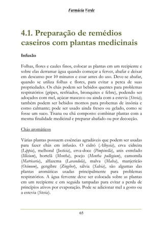 Farmácia Verde
65
4.1. Preparação de remédios
caseiros com plantas medicinais
Infusão
Folhas, flores e caules finos, colocar as plantas em um recipiente e
sobre elas derramar água quando começar a ferver, abafar e deixar
em descanso por 10 minutos e coar antes do uso. Deve-se abafar,
quando se utiliza folhas e flores, para evitar a perca de suas
propriedades. Os chás podem ser bebidos quentes para problemas
respiratórios (gripes, resfriados, bronquites e febre), podendo ser
adoçados com mel, açúcar mascavo ou ainda com a estevia (Stevia);
também podem ser bebidos mornos para probemas de insônia e
como calmante; pode ser usado ainda fresco ou gelado, como se
fosse um suco. Tisana ou chá composto: combinar plantas com a
mesma finalidade medicinal e preparar abafado ou por decocção.
Chás aromáticos
Várias plantas possuem essências agradáveis que podem ser usadas
para fazer chás em infusão. O cidró (Alloysia), erva cidreira
(Lippia), melhoral (Justicia), erva-doce (Pimpinella), anis estrelado
(Illicium), hortelã (Mentha), poejo (Mentha pullegium), camomila
(Matricaria), alfazema (Lavandula), malva (Malva), manjericão
(Ocimum), gengibre (Zingiber), sálvia (Salvia), são algumas das
plantas aromáticas usadas principalmente para problemas
respiratórios. A água fervente deve ser colocada sobre as plantas
em um recipiente e em seguida tampadas para evitar a perda de
princípios ativos por evaporação. Pode se adicionar mel a gosto ou
a estevia (Stevia).
 