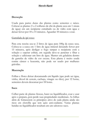Marcelo Rigotti
66
Decocção
Usada para partes duras das plantas como sementes e raízes.
Colocar as plantas (1 a 2 colheres de chá da planta seca em 1 xícara
de água) em um recipiente esmaltado ou de vidro com água e
deixar ferver por 10 a 15 minutos. Aguardar 10 minutos e coar.
Garrafada de ipê roxo:
Para esta receita usa-se 2 litros de água para 100g da casca seca.
Coloca-se a casca em 1 litro de água mineral deixando ferver por
15 minutos, após desligar o fogo tampar o recipiente com a
solução e esperar esfriar, em seguida deve-se peneirar e filtar a
solução e adicionar um litro de água. Manter em geladeira dentro
de garrafas de vidro de cor escura. Esta planta é muito usada
contra câncer e leucemia, não pode ser usado por mulheres
grávidas.
Maceração
Folhas e flores deixar descansando em líquido (que pode ser água,
vinho, álcool de cereais, cachaça, vinagre ou óleo), por 12 horas,
sementes devem descansar por 18 horas.
Suco
Colher parte de plantas frescas, bater no liquidificador, coar e usar
após o preparo, pois perde suas propriedades medicinais. As folhas
além de fornecerem os princípios ativo de cada planta ainda são
ricos em clorofila que tem ação anti-oxidante. Varias plantas
batidas no liquidificador resultam em um saboroso suco.
 