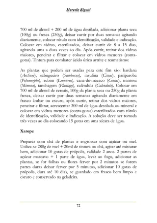 Marcelo Rigotti
72
700 ml de álcool + 200 ml de água destilada, adicionar planta seca
(100g) ou fresca (250g), deixar curtir por duas semanas agitando
diariamente, colocar rótulo com identificação, validade e indicação.
Colocar em vidros, esterilizados, deixar curtir de 8 a 15 dias,
agitando uma a duas vezes ao dia. Após curtir, retirar dos vidros
maiores, peneirar e filtrar e colocar em vidros menores (conta-
gotas). Tintura para combater ácido úrico artrite e reumatismo:
As plantas que podem ser usadas para este fim são: bardana
(Arctium), sabugueiro (Sambucus), insulina (Cissus), pariparoba
(Potomorphe), rubim (Leonurus), cana-de-macaco (Costus), mimosa
(Mimosa), tanchagem (Plantago), calêndula (Calendula). Colocar em
700 ml de álcool de cereais, 100g da planta seca ou 250g da planta
fresca, deixar curtir por duas semanas agitando diariamente em
frasco âmbar ou escuro, após curtir, retirar dos vidros maiores,
peneirar e filtrar, acrescentar 300 ml de água destilada ou mineral e
colocar em vidros menores (conta-gotas) esterilizados com rótulo
de identificação, validade e indicação. A solução deve ser tomada
três vezes ao dia colocando 15 gotas em uma xícara de água.
Xarope
Preparar com chá de plantas e engrossar com açúcar ou mel.
Utiliza-se 280g de mel + 20ml de tintura ou chá, agitar até misturar
bem, adicionar 10 gotas de própolis, validade 2 anos. 2 partes de
açúcar mascavo + 1 parte de água, levar ao fogo, adicionar as
plantas, se for folhas ou flores ferver por 2 minutos se forem
partes duras deixar ferver por 5 minutos, adicionar 10 gotas de
própolis, dura até 10 dias, se guardado em frasco bem limpo e
escuro e conservado na geladeira.
 