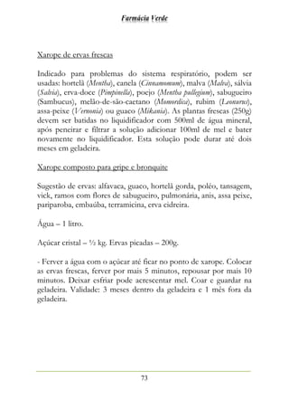 Farmácia Verde
73
Xarope de ervas frescas
Indicado para problemas do sistema respiratório, podem ser
usadas: hortelã (Mentha), canela (Cinnamomum), malva (Malva), sálvia
(Salvia), erva-doce (Pimpinella), poejo (Mentha pullegium), sabugueiro
(Sambucus), melão-de-são-caetano (Momordica), rubim (Leonurus),
assa-peixe (Vernonia) ou guaco (Mikania). As plantas frescas (250g)
devem ser batidas no liquidificador com 500ml de água mineral,
após peneirar e filtrar a solução adicionar 100ml de mel e bater
novamente no liquidificador. Esta solução pode durar até dois
meses em geladeira.
Xarope composto para gripe e bronquite
Sugestão de ervas: alfavaca, guaco, hortelã gorda, poléo, tansagem,
vick, ramos com flores de sabugueiro, pulmonária, anis, assa peixe,
pariparoba, embaúba, terramicina, erva cidreira.
Água – 1 litro.
Açúcar cristal – ½ kg. Ervas picadas – 200g.
- Ferver a água com o açúcar até ficar no ponto de xarope. Colocar
as ervas frescas, ferver por mais 5 minutos, repousar por mais 10
minutos. Deixar esfriar pode acrescentar mel. Coar e guardar na
geladeira. Validade: 3 meses dentro da geladeira e 1 mês fora da
geladeira.
 