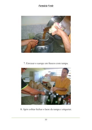 Farmácia Verde
77
7. Envasar o xarope em frascos com tampa.
8. Após esfriar fechar o lacre da tampa e etiquetar.
 