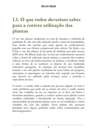 Marcelo Rigotti
6
1.1. O que todos deveriam saber
para a correta utilização das
plantas
O uso das plantas medicinais na cura de doenças e melhoria da
qualidade de vida tem sido utilizado desde o inicio da humanidade,
hoje muitas das receitas que eram apenas do conhecimento
popular tem sua eficácia comprovada pela ciência. Na Índia e na
China o uso das plantas já faz parte da medicina por pelo menos
2000 anos. No Brasil ainda não se tem um conhecimento razoável
sobre a forma de utilização dessas plantas, a maioria dos usuários
utilizam as ervas de forma incorreta ou ineficaz, o modismo ainda
é uma forma de se conhecer as plantas de uso medicinal,
entretanto passageira. As matérias em revistas não científicas
tornam o uso das plantas medicinais de certa forma até perigoso,
entretanto as reportagens na televisão têm seguido um formato
que deveria ser utilizado pelas revistas, como a consulta a
especialista da área.
O local e o estado onde a maioria das pessoas adquire as ervas é
outro problema que pode até se tornar um risco a saúde, muitas
ervas são vendidas na rua ou expostas ao ar livre em feiras e
mercados populares, quando o correto seriam essas plantas serem
vendidas embaladas e beneficiadas de forma adequada. Tive a
oportunidade de presenciar plantas secas ao sol embaladas e serem
vendidas nas ruas das cidades. Essas plantas não possuem
princípio ativo algum, podendo ainda sofrer contaminação por
microorganismos.
 