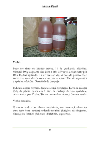 Marcelo Rigotti
78
Vinho
Pode ser tinto ou branco (seco), 11 de graduação alcoólica.
Misturar 100g da planta seca com 1 litro de vinho, deixar curtir por
10 a 15 dias agitando 1 a 2 vezes ao dia, depois de pronto coar,
armazenar em vidro de cor escura, tomar uma colher de sopa antes
e após as refeições. Garrafada de carqueja
Indicada contra vermes, diabetes e má circulação. Deve-se colocar
250g da planta fresca em 1 litro de cachaça de boa qualidade,
deixar curtir por 15 dias. Tomar uma colher de sopa 3 vezes ao dia.
Vinho medicinal
O vinho usado com plantas medicinais, em maceração deve ser
puro seco (sem açúcar) podendo ser tinto (funções: adstringentes,
tônicas) ou branco (funções: diuréticas, digestivas).
 
