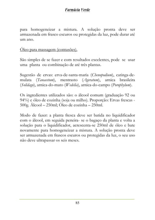 Farmácia Verde
85
para homogeneizar a mistura. A solução pronta deve ser
armazenada em frasco escuros ou protegidas da luz, pode durar até
um ano.
Óleo para massagem (contusões).
São simples de se fazer e com resultados excelentes, pode se usar
uma planta ou combinação de até três plantas.
Sugestão de ervas: erva-de-santa-maria (Chenopodium), catinga-de-
mulata (Tanacetum), mentrasto (Ageratum), arnica brasileira
(Solidago), arnica-do-mato (Wedelia), arnica-do-campo (Porophylum).
Os ingredientes utilizados são: o álcool comum (graduação 92 ou
94%) e óleo de cozinha (soja ou milho). Proporção: Ervas frescas -
500g. Álcool – 250ml; Óleo de cozinha – 250ml.
Modo de fazer: a planta fresca deve ser batida no liquidificador
com o álcool, em seguida peneira- se o bagaço da planta e volta a
solução para o liquidificador, acrescenta-se 250ml de óleo e bate
novamente para homogeneizar a mistura. A solução pronta deve
ser armazenada em frascos escuros ou protegidas da luz, o seu uso
não deve ultrapassar os seis meses.
 