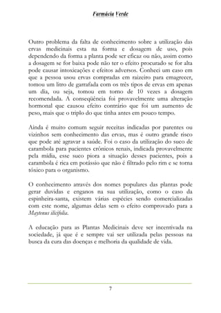 Farmácia Verde
7
Outro problema da falta de conhecimento sobre a utilização das
ervas medicinais esta na forma e dosagem de uso, pois
dependendo da forma a planta pode ser eficaz ou não, assim como
a dosagem se for baixa pode não ter o efeito procurado se for alta
pode causar intoxicações e efeitos adversos. Conheci um caso em
que a pessoa usou ervas compradas em raizeiro para emagrecer,
tomou um litro de garrafada com os três tipos de ervas em apenas
um dia, ou seja, tomou em torno de 10 vezes a dosagem
recomendada. A conseqüência foi provavelmente uma alteração
hormonal que causou efeito contrário que foi um aumento de
peso, mais que o triplo do que tinha antes em pouco tempo.
Ainda é muito comum seguir receitas indicadas por parentes ou
vizinhos sem conhecimento das ervas, mas é outro grande risco
que pode até agravar a saúde. Foi o caso da utilização do suco de
carambola para pacientes crônicos renais, indicada provavelmente
pela mídia, esse suco piora a situação desses pacientes, pois a
carambola é rica em potássio que não é filtrado pelo rim e se torna
tóxico para o organismo.
O conhecimento através dos nomes populares das plantas pode
gerar duvidas e enganos na sua utilização, como o caso da
espinheira-santa, existem várias espécies sendo comercializadas
com este nome, algumas delas sem o efeito comprovado para a
Maytenus ilicifolia.
A educação para as Plantas Medicinais deve ser incentivada na
sociedade, já que é e sempre vai ser utilizada pelas pessoas na
busca da cura das doenças e melhoria da qualidade de vida.
 