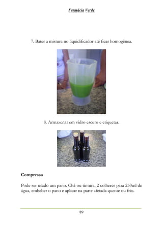 Farmácia Verde
89
7. Bater a mistura no liquidificador até ficar homogênea.
8. Armazenar em vidro escuro e etiquetar.
Compressa
Pode ser usado um pano. Chá ou tintura, 2 colheres para 250ml de
água, embeber o pano e aplicar na parte afetada quente ou frio.
 