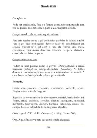 Marcelo Rigotti
90
Cataplasma
Pode ser usada argila, fubá ou farinha de mandioca misturada com
chá da planta, colocar sobre o pano e usar na parte afetada.
Cataplasma de babosa contra queimaduras:
Para esta receita usa-se o gel do interior da folha da babosa e fubá.
Para o gel ficar homogêneo deve-se bater no liquidificador em
seguida mistura-se o gel com o fubá ate formar uma massa
consistente, esta massa deve ser colocada na parte afetada e
envolvida por faixa ou pano.
Cataplasma contra dor:
Podem-se usar plantas como o gervão (Starchytarpheta), a arnica
brasileira (Solidago) ou catinga-de-mulata (Tanacetum). As folhas
devem ser socadas até liberar o sumo e misturadas com o fubá. A
cataplasma então é aplicada sobre a parte afetada.
Pomada.
Cicatrizante, pancada, contusão, reumatismo, torcicolo, artrite,
fricção após a retirada do gesso.
Sugestão de ervas: melão-de-são-caetano, confrei, barbatimão, mil
folhas, arnica brasileira, serralha, alecrim, sabugueiro, melhoral,
mentrasto, tanchagem, urucum, bardana, beldroega, arnica- do-
campo, babosa, calendula, fortuna, guaco, algodão.
Óleo vegetal - 750 ml. Parafina (velas) - 180 g. Ervas - 500g.
Obs. A parafina serve para dar consistência adequada.
 
