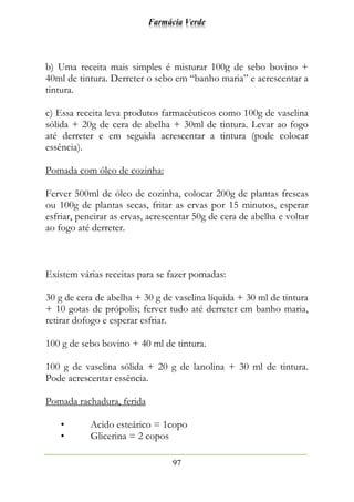 Farmácia Verde
97
b) Uma receita mais simples é misturar 100g de sebo bovino +
40ml de tintura. Derreter o sebo em “banho maria” e acrescentar a
tintura.
c) Essa receita leva produtos farmacêuticos como 100g de vaselina
sólida + 20g de cera de abelha + 30ml de tintura. Levar ao fogo
até derreter e em seguida acrescentar a tintura (pode colocar
essência).
Pomada com óleo de cozinha:
Ferver 500ml de óleo de cozinha, colocar 200g de plantas frescas
ou 100g de plantas secas, fritar as ervas por 15 minutos, esperar
esfriar, peneirar as ervas, acrescentar 50g de cera de abelha e voltar
ao fogo até derreter.
Existem várias receitas para se fazer pomadas:
30 g de cera de abelha + 30 g de vaselina líquida + 30 ml de tintura
+ 10 gotas de própolis; ferver tudo até derreter em banho maria,
retirar dofogo e esperar esfriar.
100 g de sebo bovino + 40 ml de tintura.
100 g de vaselina sólida + 20 g de lanolina + 30 ml de tintura.
Pode acrescentar essência.
Pomada rachadura, ferida
• Acido esteárico = 1copo
• Glicerina = 2 copos
 