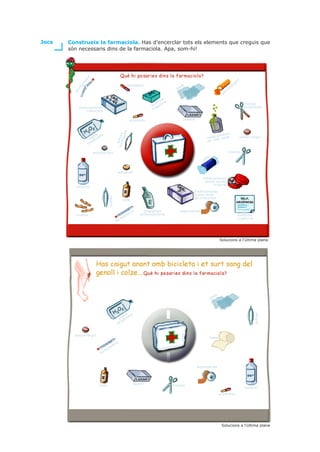 Jocs   Construeix la farmaciola. Has d’encerclar tots els elements que creguis que
       són necessaris dins de la farmaciola. Apa, som-hi!




                   re
                                                                                                                                                                en
               et                                                                                                                                          ig
              òm
                                                              analgèsic                             a                                                  s
                                                                                                 as                                                 us
         rm


                                                                                             g                                                  t
                                                                                                                                           ti
                                                                                                                                      an
         te




                                                                                      a
                                                                                   ul al
                                                                                 rm tr                                                                               tisores
                                                                               fó gis                                                                                rovellades
              medicaments                                                        a
                 caducats                                                      m


                                                                antibiòtic                          laxant
                                                        des


                                                                                                                                   ts
                           a a                                                                                            amen
                                               rov inces




                         gu d                                                                                     m e d ic l e s t a t                           antial·lèrgic
                      ai ena
                                                   ella




                         g                                                                                        en  ma
                      xi
                                                  p




                    o

                        antidiarreic                                                                                                            tisores
                                                                                                                  t   ó
                                                                                                               co


                                                      antiàcid
                                                                                                               medicaments
                                                                                                                sense envàs
                                                                                                                    original
          alcohol
                                                                                                         medicaments
                                                                                                         sense data
                                      pinces




                                                                                                         de caducitat
                                                        iode


                                                                     re     suspensió            esparadrap
          tiretes                                               et        extemporània                                                                          telèfons
                                                           òm                                                                                                   urgència
                                                      rm
                                               te




                                                                                                                                    Solucions a l’última plana




                                                                                                                               sa
                                                                                                                          ga



                                                        a a
                                                                                                                                                                           pinces




                                                      gu d
                                                   ai ena
                                                     ig
                                                  ox


         antial·lèrgic
                                                                                                                          bena
                                              r   e
                                           et
                                      òm
                                 rm
                            te



                                                                                                             esparadrap




                                                                      laxant
                           iode                                                            tisores
                                                                                                                                                                     alcohol

                                                                                                                                    antibiòtic




                                                                                                                                     Solucions a l’última plana
 