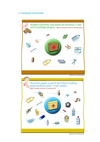 >> Construeix la farmaciola




                                                                                           antibiòtic


                                                             apòsits                                                                   fulla
                                                                                                                                                                a a
                                                                                                                                                              gu d
                                                                                                                                                           ai ena
                                                                                                                                                             ig
                                                                                                                                                          ox

                                  xampú



                                                       re                                                                                 tiretes
                                                  et
                                             òm
                                         m
                                  t   er
                                                                                                                                                             telèfons
                                                                                                                                                             urgència



                                                                                                    t
                                                                                               an
                                                                                          at                                                    tisores
                                                                                     dr
                                                                                hi
                                  iode
                                                                                                                             laxant




                                                                                                                                                Solucions a l’ultima plana




                                      protector
                                          solar                                                         descongestionant
                                                                                                                  ocular                              antibiòtic


                            nt                                                                                                         bany ocular
                       ta
            d     ra
         hi
                                                                                                                                                esparadrap


                                                                                re
                                                                           et
                                                                      òm
                                                                 rm
                                                            te
                              x
                       d   ai
                  ar
             ng
       lla
                                                                 auto-                                                                                       aigua
                                                                 bronzejador                                                  antiàcid




                                                                                               tó                           aftersun
                  sa                                                                      co
             ga
                                                                                           pinces




                                                                                                                 pomada corticoide                           alcohol




                                                                                                                                                Solucions a l’última plana
 