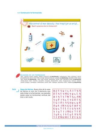 Espais Telemàtics ®
                                                           dret o del revés.
                                                           poden estar en horitzontal, vertical, del
                                                           pots trobar a la farmaciola. Les paraules
                                                           de lletres el nom de 9 elements que
                                                           Sopa de lletres. Busca dins de la sopa                           Jocs
Farmaciola 1:analgèsic, aigua oxigenada, antibiòtic, gasa, laxant, antitussigen, antidiarreic, antiàcid, alcohol,
tiretes, pinces, termòmetre, iode, esparadrap, telèfons urgència, tisores, cotó, antial·lèrgic.
Farmaciola 2: aigua oxigenada, iode, tisores, esparadrap, alcohol, bena, gasa. Farmaciola 3: apòsits, iode,
tiretes, aigua oxigenada. Farmaciola 4: hidratant, pomada corticoide, aftersun, aigua, bany ocular, descongestionant
ocular, protector solar, termòmetre. Farmaciola 5: povidona iodada, telèfon centre sanitari, iode.
                                                                      SOLUCIONS DE LES FARMACIOLES
                                        centre sanitari
                                           telèfons
                                                                                   iodada
                                                                                 povidona
                                                                                                                       ga
                                                                                                                  sa




                        pinces
                                 iode
                                                                                                      esparadrap
                                                                                           er     t
                                                                                              m
                                                                                      òm
                  tisores                                                        et
                                                                            re
                                                                                                        alcohol
                eriçó
                                  tiretes                            antibiòtic
                                                                            >> Construeix la farmaciola
 