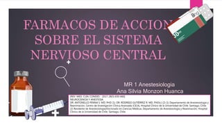 FARMACOS DE ACCION
SOBRE EL SISTEMA
NERVIOSO CENTRAL
MR 1 Anestesiologia
Ana Silvia Monzon Huanca
[REV. MED. CLIN. CONDES - 2017; 28(5) 650-660]
NEUROCIENCIA Y ANESTESIA
DR. ANTONELLO PENNA S. MD, PHD (1); DR. RODRIGO GUTIÉRREZ R. MD, PHD(c) (2) (1) Departamento de Anestesiología y
Reanimación, Centro de Investigación Clínica Avanzada (CICA), Hospital Clínico de la Universidad de Chile. Santiago, Chile.
(2) Residente de Anestesiología/Doctorado en Ciencias Médicas. Departamento de Anestesiología y Reanimación, Hospital
Clínico de la Universidad de Chile. Santiago, Chile.
 