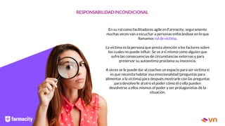 RESPONSABILIDAD INCONDICIONAL
En su rol como facilitadores agile en Farmacity, seguramente
muchas veces van a escuchar a personas enfocándose en lo que
llamamos rol de víctima.
La víctima es la persona que presta atención a los factores sobre
los cuales no puede influir. Se ve a sí́ misma como alguien que
sufre las consecuencias de circunstancias externas y para
preservar su autoestima proclama su inocencia.
A veces se le puede dar al coachee un espacio para ser víctima si
es que necesita habitar esa emocionalidad (preguntas para
alimentar a la víctima) para después mostrarle con las preguntas
para devolverle al otro el poder cómo él o ella pueden
devolverse a ellos mismos el poder y ser protagonistas de la
situación.
 