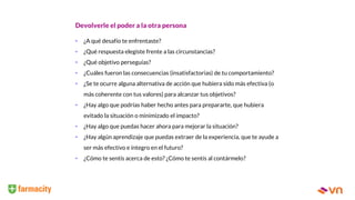 Devolverle el poder a la otra persona
• ¿A qué desafío te enfrentaste?
• ¿Qué respuesta elegiste frente a las circunstancias?
• ¿Qué objetivo perseguías?
• ¿Cuáles fueron las consecuencias (insatisfactorias) de tu comportamiento?
• ¿Se te ocurre alguna alternativa de acción que hubiera sido más efectiva (o
más coherente con tus valores) para alcanzar tus objetivos?
• ¿Hay algo que podrías haber hecho antes para prepararte, que hubiera
evitado la situación o minimizado el impacto?
• ¿Hay algo que puedas hacer ahora para mejorar la situación?
• ¿Hay algún aprendizaje que puedas extraer de la experiencia, que te ayude a
ser más efectivo e íntegro en el futuro?
• ¿Cómo te sentís acerca de esto? ¿Cómo te sentís al contármelo?
 