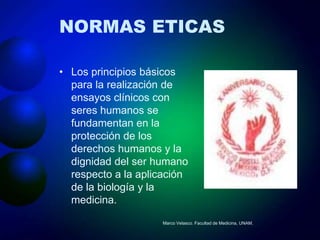 NORMAS ETICAS

• Los principios básicos
  para la realización de
  ensayos clínicos con
  seres humanos se
  fundamentan en la
  protección de los
  derechos humanos y la
  dignidad del ser humano
  respecto a la aplicación
  de la biología y la
  medicina.
                    Marco Velasco. Facultad de Medicina, UNAM.
 