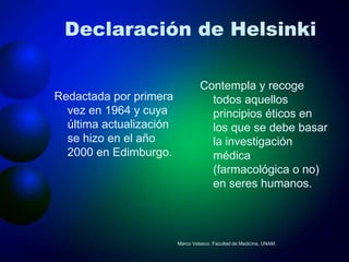 Declaración de Helsinki

                                  Contempla y recoge
Redactada por primera               todos aquellos
  vez en 1964 y cuya                principios éticos en
  última actualización              los que se debe basar
  se hizo en el año                 la investigación
  2000 en Edimburgo.                médica
                                    (farmacológica o no)
                                    en seres humanos.



                         Marco Velasco. Facultad de Medicina, UNAM.
 