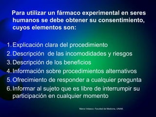 Para utilizar un fármaco experimental en seres
 humanos se debe obtener su consentimiento,
 cuyos elementos son:

1. Explicación clara del procedimiento
2. Descripción de las incomodidades y riesgos
3. Descripción de los beneficios
4. Información sobre procedimientos alternativos
5. Ofrecimiento de responder a cualquier pregunta
6. Informar al sujeto que es libre de interrumpir su
   participación en cualquier momento
                            Marco Velasco. Facultad de Medicina, UNAM.
 