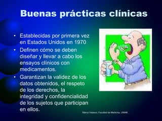 Buenas prácticas clínicas

• Establecidas por primera vez
  en Estados Unidos en 1970
• Definen cómo se deben
  diseñar y llevar a cabo los
  ensayos clínicos con
  medicamentos.
• Garantizan la validez de los
  datos obtenidos, el respeto
  de los derechos, la
  integridad y confidencialidad
  de los sujetos que participan
  en ellos.                   Marco Velasco. Facultad de Medicina, UNAM.
 