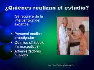 ¿Quiénes realizan el estudio?
     Se requiere de la
    intervención de
    expertos:

  • Personal médico
    investigador
  • Químico clínicos o
    Farmacéuticos
  • Administradores
    públicos

                         Marco Velasco. Facultad de Medicina, UNAM.
 
