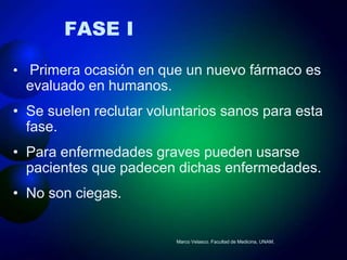 FASE I

• Primera ocasión en que un nuevo fármaco es
  evaluado en humanos.
• Se suelen reclutar voluntarios sanos para esta
  fase.
• Para enfermedades graves pueden usarse
  pacientes que padecen dichas enfermedades.
• No son ciegas.


                         Marco Velasco. Facultad de Medicina, UNAM.
 