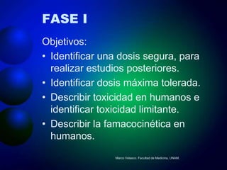 FASE I
Objetivos:
• Identificar una dosis segura, para
  realizar estudios posteriores.
• Identificar dosis máxima tolerada.
• Describir toxicidad en humanos e
  identificar toxicidad limitante.
• Describir la famacocinética en
  humanos.
                Marco Velasco. Facultad de Medicina, UNAM.
 