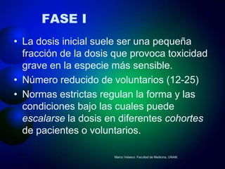 FASE I
• La dosis inicial suele ser una pequeña
  fracción de la dosis que provoca toxicidad
  grave en la especie más sensible.
• Número reducido de voluntarios (12-25)
• Normas estrictas regulan la forma y las
  condiciones bajo las cuales puede
  escalarse la dosis en diferentes cohortes
  de pacientes o voluntarios.

                      Marco Velasco. Facultad de Medicina, UNAM.
 