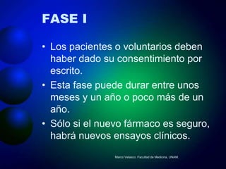 FASE I

• Los pacientes o voluntarios deben
  haber dado su consentimiento por
  escrito.
• Esta fase puede durar entre unos
  meses y un año o poco más de un
  año.
• Sólo si el nuevo fármaco es seguro,
  habrá nuevos ensayos clínicos.
                Marco Velasco. Facultad de Medicina, UNAM.
 