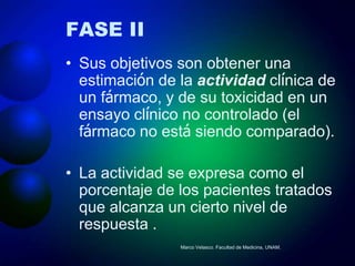 FASE II
• Sus objetivos son obtener una
  estimación de la actividad clínica de
  un fármaco, y de su toxicidad en un
  ensayo clínico no controlado (el
  fármaco no está siendo comparado).

• La actividad se expresa como el
  porcentaje de los pacientes tratados
  que alcanza un cierto nivel de
  respuesta .
                Marco Velasco. Facultad de Medicina, UNAM.
 