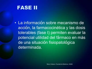 FASE II

• La información sobre mecanismo de
  acción, la farmacocinética y las dosis
  tolerables (fase I) permiten evaluar la
  potencial utilidad del fármaco en más
  de una situación fisiopatológica
  determinada.


                  Marco Velasco. Facultad de Medicina, UNAM.
 
